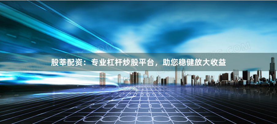 股莘配资：专业杠杆炒股平台，助您稳健放大收益