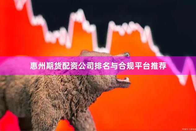 惠州期货配资公司排名与合规平台推荐